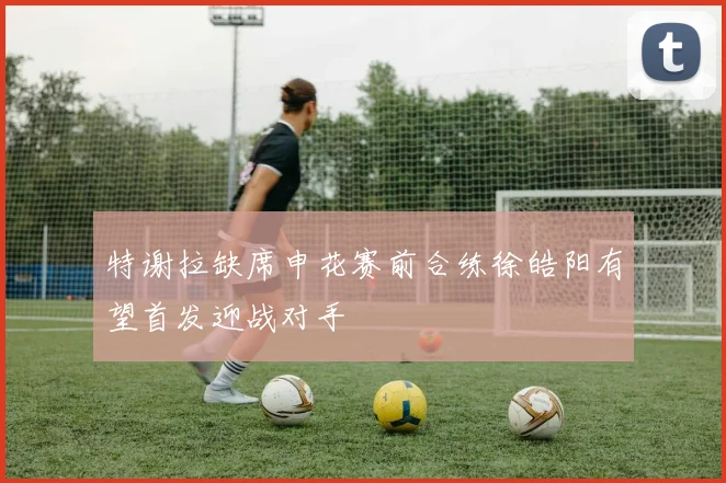 特谢拉缺席申花赛前合练徐皓阳有望首发迎战对手